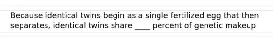 Because identical twins begin as a single fertilized egg that then separates, identical twins share ____ percent of genetic makeup