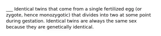 ___ Identical twins that come from a single fertilized egg (or zygote, hence monozygotic) that divides into two at some point during gestation. Identical twins are always the same sex because they are genetically identical.