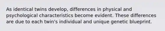 As identical twins develop, differences in physical and psychological characteristics become evident. These differences are due to each twin's individual and unique genetic blueprint.