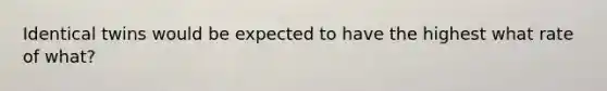 Identical twins would be expected to have the highest what rate of what?