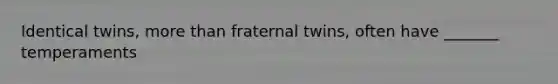 Identical twins, more than fraternal twins, often have _______ temperaments