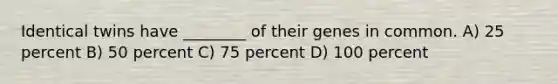 Identical twins have ________ of their genes in common. A) 25 percent B) 50 percent C) 75 percent D) 100 percent