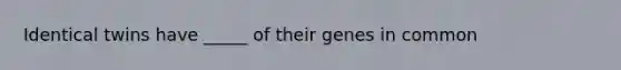 Identical twins have _____ of their genes in common