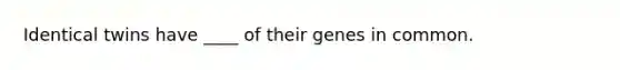 Identical twins have ____ of their genes in common.