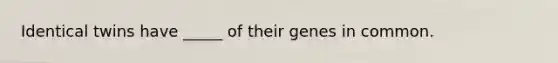 Identical twins have _____ of their genes in common.