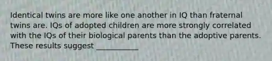 Identical twins are more like one another in IQ than fraternal twins are. IQs of adopted children are more strongly correlated with the IQs of their biological parents than the adoptive parents. These results suggest ___________