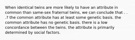 When identical twins are more likely to have an attribute in common than same-sex fraternal twins, we can conclude that . . .? ​the common attribute has at least some genetic basis. ​the common attribute has no genetic basis. ​there is a low concordance between the twins. ​the attribute is primarily determined by social factors.