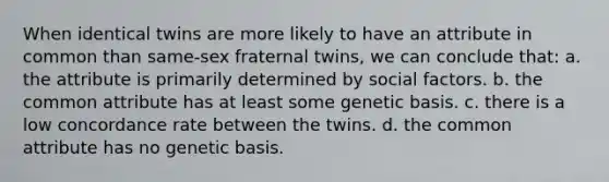 When identical twins are more likely to have an attribute in common than same-sex fraternal twins, we can conclude that: a. the attribute is primarily determined by social factors. b. the common attribute has at least some genetic basis. c. there is a low concordance rate between the twins. d. the common attribute has no genetic basis.