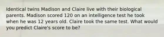 Identical twins Madison and Claire live with their biological parents. Madison scored 120 on an intelligence test he took when he was 12 years old. Claire took the same test. What would you predict Claire's score to be?