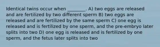 Identical twins occur when ________. A) two eggs are released and are fertilized by two different sperm B) two eggs are released and are fertilized by the same sperm C) one egg is released and is fertilized by one sperm, and the pre-embryo later splits into two D) one egg is released and is fertilized by one sperm, and the fetus later splits into two