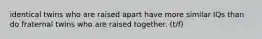 identical twins who are raised apart have more similar IQs than do fraternal twins who are raised together. (t/f)