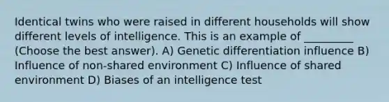 Identical twins who were raised in different households will show different levels of intelligence. This is an example of _________ (Choose the best answer). A) Genetic differentiation influence B) Influence of non-shared environment C) Influence of shared environment D) Biases of an intelligence test