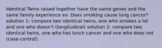 Identical Twins raised together have the same genes and the same family experience ex: Does smoking cause lung cancer? solution 1: compare two identical twins, one who smokes a lot and one who doesn't (longitudinal) solution 2: compare two identical twins, one who has lunch cancer and one who does not (case-control).