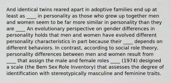 And identical twins reared apart in adoptive families end up at least as ____ in personality as those who grew up together men and women seem to be far more similar in personality than they are ____ An evolutionary perspective on gender differences in personality holds that men and women have evolved different personality characteristics in part because their ____ depends on different behaviors. In contrast, according to social role theory, personality differences between men and women result from ____ that assign the male and female roles ____ (1974) designed a scale (the Bem Sex Role Inventory) that assesses the degree of identification with stereotypically masculine and feminine traits.