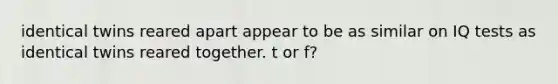 identical twins reared apart appear to be as similar on IQ tests as identical twins reared together. t or f?