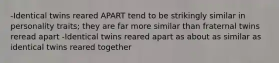 -Identical twins reared APART tend to be strikingly similar in personality traits; they are far more similar than fraternal twins reread apart -Identical twins reared apart as about as similar as identical twins reared together