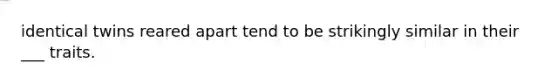 identical twins reared apart tend to be strikingly similar in their ___ traits.