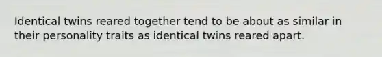 Identical twins reared together tend to be about as similar in their personality traits as identical twins reared apart.