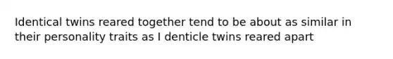 Identical twins reared together tend to be about as similar in their personality traits as I denticle twins reared apart