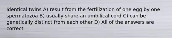 Identical twins A) result from the fertilization of one egg by one spermatozoa B) usually share an umbilical cord C) can be genetically distinct from each other D) All of the answers are correct