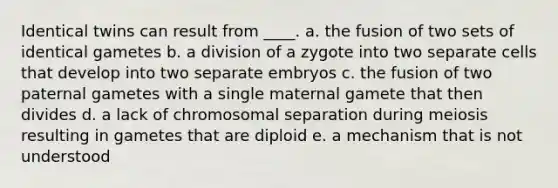 Identical twins can result from ____. a. the fusion of two sets of identical gametes b. a division of a zygote into two separate cells that develop into two separate embryos c. the fusion of two paternal gametes with a single maternal gamete that then divides d. a lack of chromosomal separation during meiosis resulting in gametes that are diploid e. a mechanism that is not understood