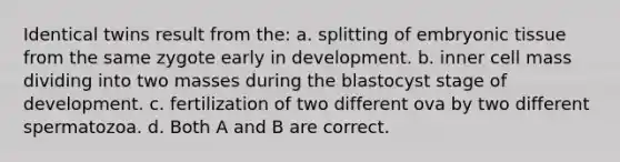 Identical twins result from the: a. splitting of embryonic tissue from the same zygote early in development. b. inner cell mass dividing into two masses during the blastocyst stage of development. c. fertilization of two different ova by two different spermatozoa. d. Both A and B are correct.