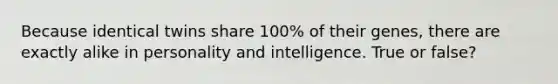 Because identical twins share 100% of their genes, there are exactly alike in personality and intelligence. True or false?