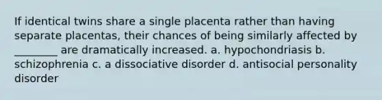 If identical twins share a single placenta rather than having separate placentas, their chances of being similarly affected by ________ are dramatically increased. a. hypochondriasis b. schizophrenia c. a dissociative disorder d. antisocial personality disorder