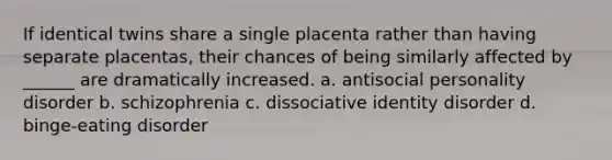 If identical twins share a single placenta rather than having separate placentas, their chances of being similarly affected by ______ are dramatically increased. a. antisocial personality disorder b. schizophrenia c. dissociative identity disorder d. binge-eating disorder