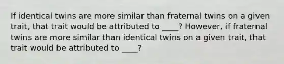 If identical twins are more similar than fraternal twins on a given trait, that trait would be attributed to ____? However, if fraternal twins are more similar than identical twins on a given trait, that trait would be attributed to ____?