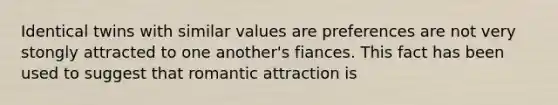 Identical twins with similar values are preferences are not very stongly attracted to one another's fiances. This fact has been used to suggest that romantic attraction is