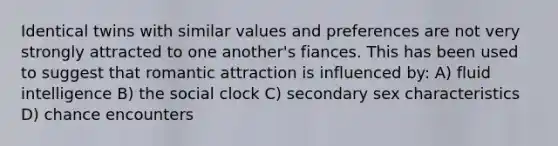 Identical twins with similar values and preferences are not very strongly attracted to one another's fiances. This has been used to suggest that romantic attraction is influenced by: A) fluid intelligence B) the social clock C) secondary sex characteristics D) chance encounters