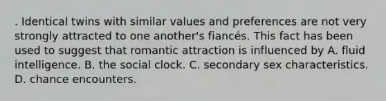 . Identical twins with similar values and preferences are not very strongly attracted to one another's fiancés. This fact has been used to suggest that romantic attraction is influenced by A. fluid intelligence. B. the social clock. C. secondary sex characteristics. D. chance encounters.