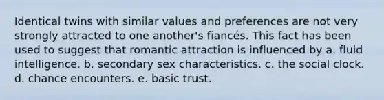 Identical twins with similar values and preferences are not very strongly attracted to one another's fiancés. This fact has been used to suggest that romantic attraction is influenced by a. fluid intelligence. b. secondary sex characteristics. c. the social clock. d. chance encounters. e. basic trust.