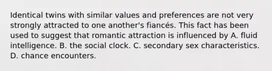 Identical twins with similar values and preferences are not very strongly attracted to one another's fiancés. This fact has been used to suggest that romantic attraction is influenced by A. fluid intelligence. B. the social clock. C. secondary sex characteristics. D. chance encounters.