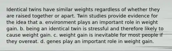 Identical twins have similar weights regardless of whether they are raised together or apart. Twin studies provide evidence for the idea that a. environment plays an important role in weight gain. b. being an identical twin is stressful and therefore likely to cause weight gain. c. weight gain is inevitable for most people if they overeat. d. genes play an important role in weight gain.