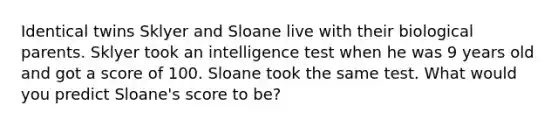 Identical twins Sklyer and Sloane live with their biological parents. Sklyer took an intelligence test when he was 9 years old and got a score of 100. Sloane took the same test. What would you predict Sloane's score to be?