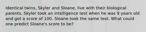 Identical twins, Skyler and Sloane, live with their biological parents. Skyler took an intelligence test when he was 9 years old and got a score of 100. Sloane took the same test. What could one predict Sloane's score to be?