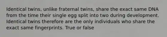 Identical twins, unlike fraternal twins, share the exact same DNA from the time their single egg split into two during development. Identical twins therefore are the only individuals who share the exact same fingerprints. True or false