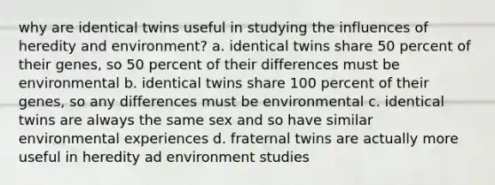 why are identical twins useful in studying the influences of heredity and environment? a. identical twins share 50 percent of their genes, so 50 percent of their differences must be environmental b. identical twins share 100 percent of their genes, so any differences must be environmental c. identical twins are always the same sex and so have similar environmental experiences d. fraternal twins are actually more useful in heredity ad environment studies