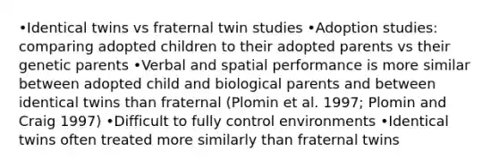 •Identical twins vs fraternal twin studies •Adoption studies: comparing adopted children to their adopted parents vs their genetic parents •Verbal and spatial performance is more similar between adopted child and biological parents and between identical twins than fraternal (Plomin et al. 1997; Plomin and Craig 1997) •Difficult to fully control environments •Identical twins often treated more similarly than fraternal twins