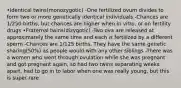 •Identical twins(monozygotic) -One fertilized ovum divides to form two or more genetically identical individuals -Chances are 1/250 births, but chances are higher when in vitro, or on fertility drugs •Fraternal twins(dizygotic) -Two ova are released at approximately the same time and each is fertilized by a different sperm -Chances are 1/125 births, They have the same genetic sharing(50%) as people would with any other siblings -There was a women who went through ovulation while she was pregnant and got pregnant again, so had two twins separating weeks apart, had to go in to labor when one was really young, but this is super rare