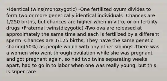 •Identical twins(monozygotic) -One fertilized ovum divides to form two or more genetically identical individuals -Chances are 1/250 births, but chances are higher when in vitro, or on fertility drugs •Fraternal twins(dizygotic) -Two ova are released at approximately the same time and each is fertilized by a different sperm -Chances are 1/125 births, They have the same genetic sharing(50%) as people would with any other siblings -There was a women who went through ovulation while she was pregnant and got pregnant again, so had two twins separating weeks apart, had to go in to labor when one was really young, but this is super rare