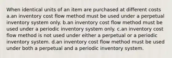 When identical units of an item are purchased at different costs a.an inventory cost flow method must be used under a perpetual inventory system only. b.an inventory cost flow method must be used under a periodic inventory system only. c.an inventory cost flow method is not used under either a perpetual or a periodic inventory system. d.an inventory cost flow method must be used under both a perpetual and a periodic inventory system.