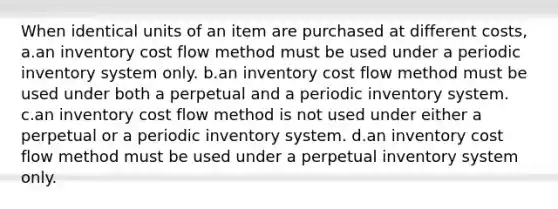 When identical units of an item are purchased at different costs, a.an inventory cost flow method must be used under a periodic inventory system only. b.an inventory cost flow method must be used under both a perpetual and a periodic inventory system. c.an inventory cost flow method is not used under either a perpetual or a periodic inventory system. d.an inventory cost flow method must be used under a perpetual inventory system only.