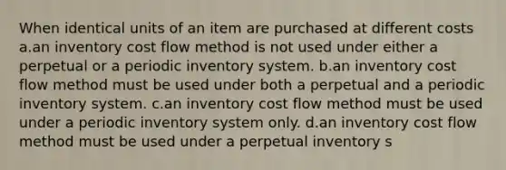 When identical units of an item are purchased at different costs a.an inventory cost flow method is not used under either a perpetual or a periodic inventory system. b.an inventory cost flow method must be used under both a perpetual and a periodic inventory system. c.an inventory cost flow method must be used under a periodic inventory system only. d.an inventory cost flow method must be used under a perpetual inventory s