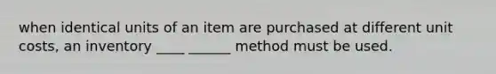 when identical units of an item are purchased at different unit costs, an inventory ____ ______ method must be used.