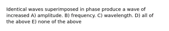 Identical waves superimposed in phase produce a wave of increased A) amplitude. B) frequency. C) wavelength. D) all of the above E) none of the above