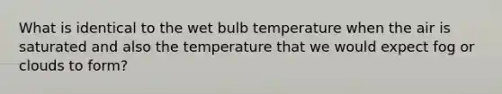 What is identical to the wet bulb temperature when the air is saturated and also the temperature that we would expect fog or clouds to form?