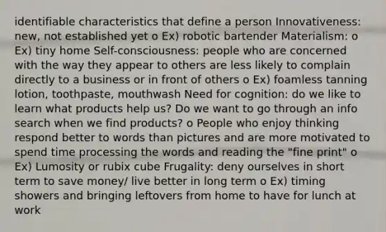 identifiable characteristics that define a person Innovativeness: new, not established yet o Ex) robotic bartender Materialism: o Ex) tiny home Self-consciousness: people who are concerned with the way they appear to others are less likely to complain directly to a business or in front of others o Ex) foamless tanning lotion, toothpaste, mouthwash Need for cognition: do we like to learn what products help us? Do we want to go through an info search when we find products? o People who enjoy thinking respond better to words than pictures and are more motivated to spend time processing the words and reading the "fine print" o Ex) Lumosity or rubix cube Frugality: deny ourselves in short term to save money/ live better in long term o Ex) timing showers and bringing leftovers from home to have for lunch at work